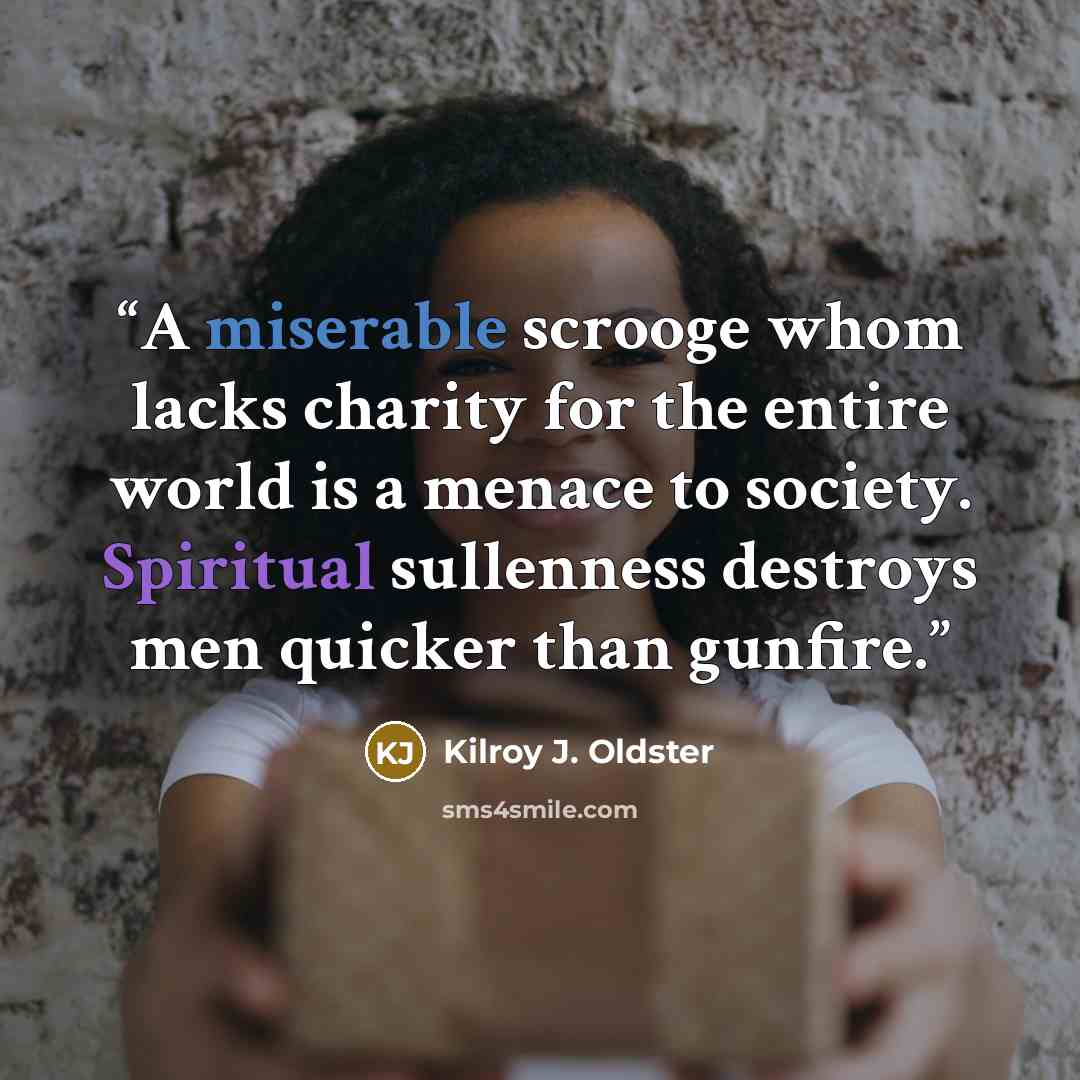 “A miserable scrooge whom lacks charity for the entire world is a menace to society. Spiritual sullenness destroys men quicker than gunfire.” quote by Kilroy J. Oldster
