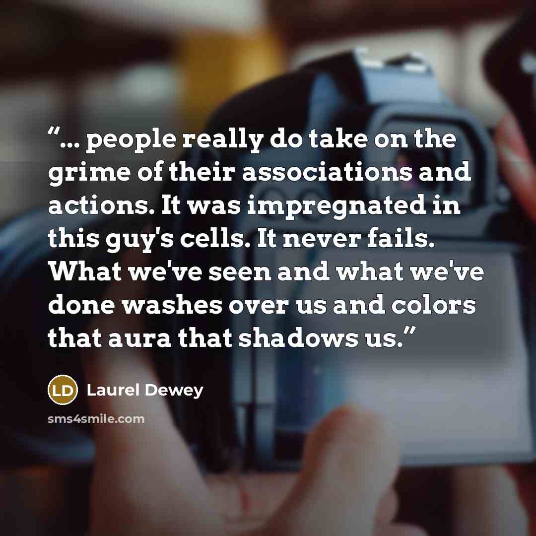 “... people really do take on the grime of their associations and actions. It was impregnated in this guy's cells. It never fails. What we've seen and what we've done washes over us and colors that aura that shadows us.” quote by Laurel Dewey