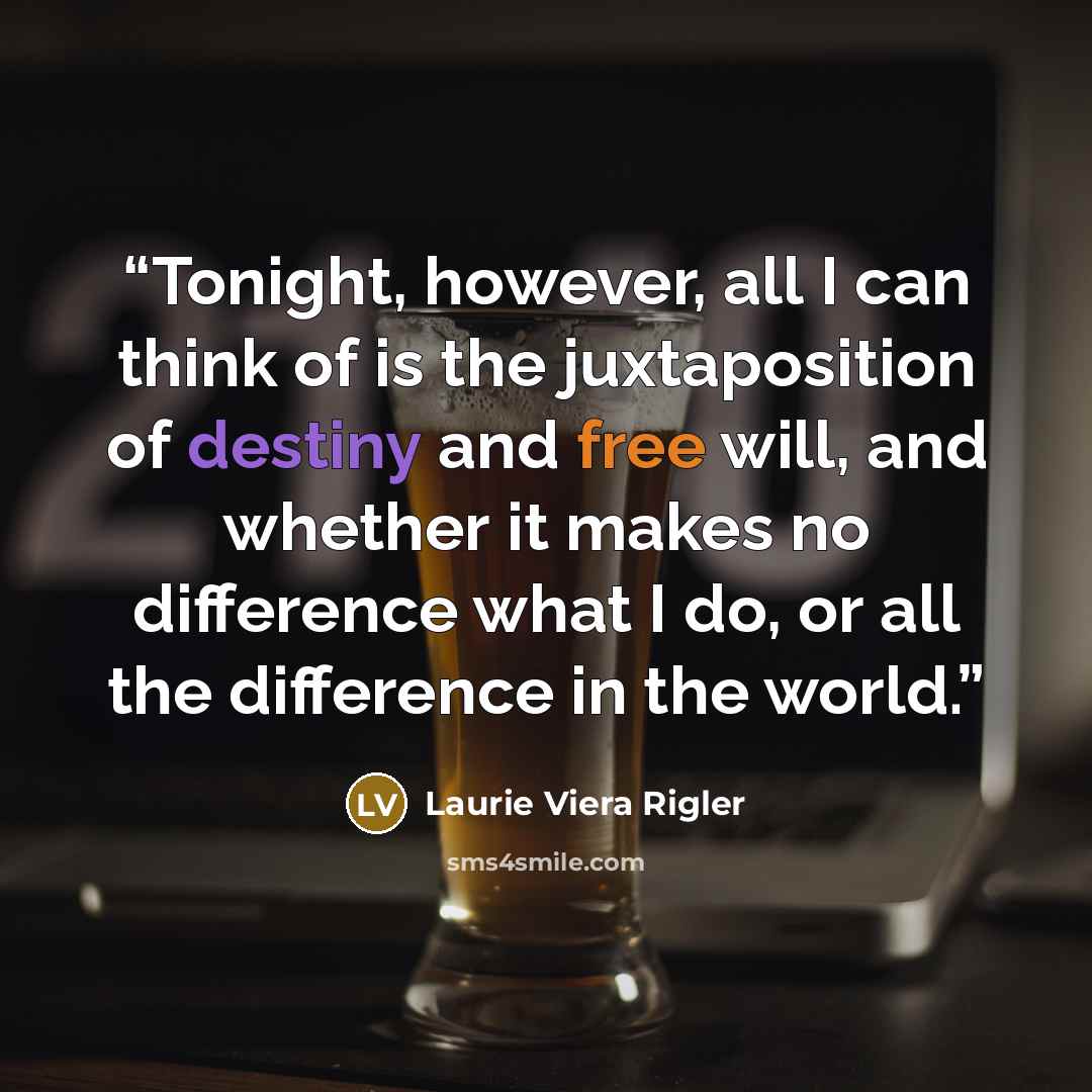 “Tonight, however, all I can think of is the juxtaposition of destiny and free will, and whether it makes no difference what I do, or all the difference in the world.” quote by Laurie Viera Rigler