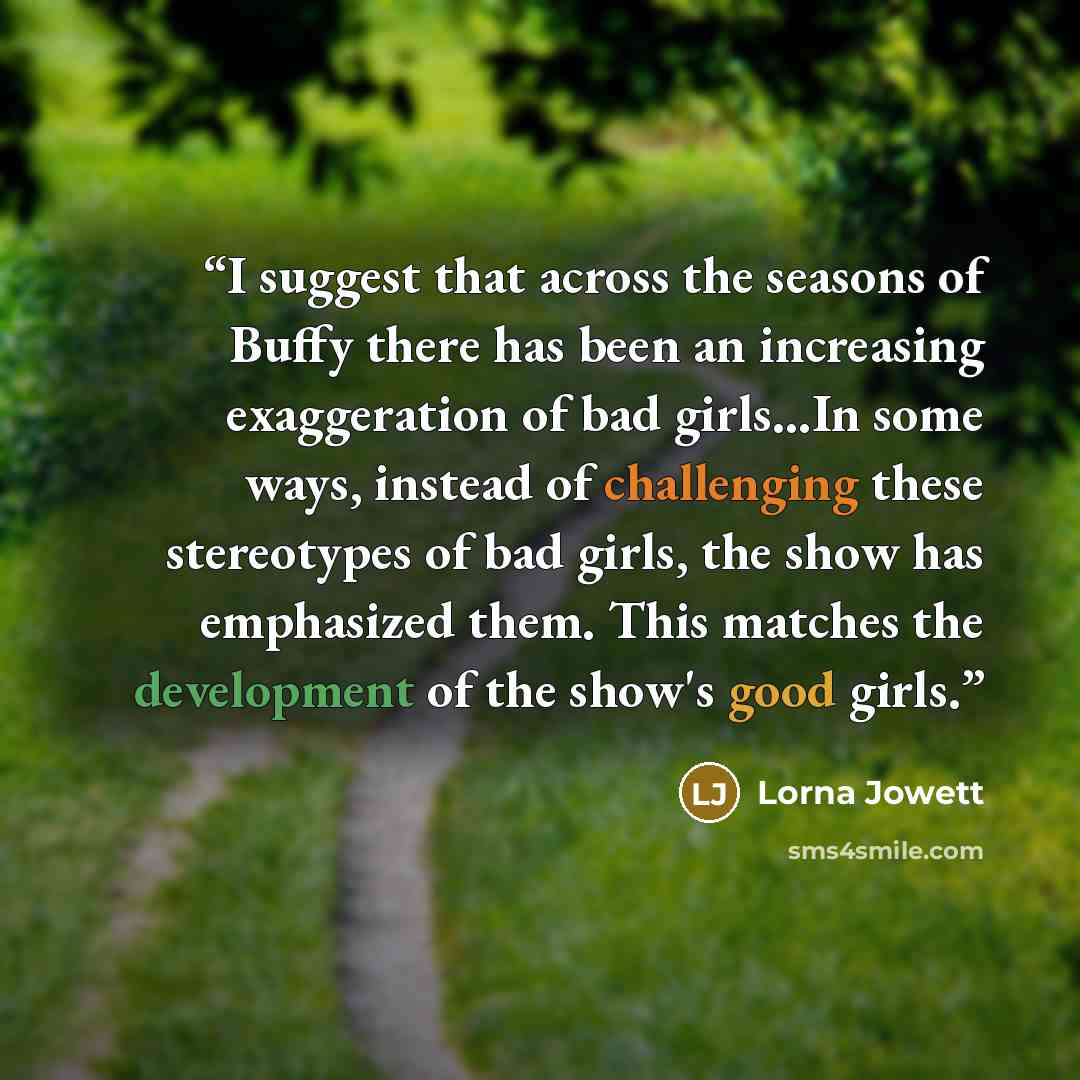 “I suggest that across the seasons of Buffy there has been an increasing exaggeration of bad girls...In some ways, instead of challenging these stereotypes of bad girls, the show has emphasized them. This matches the development of the show's good girls.” quote by Lorna Jowett