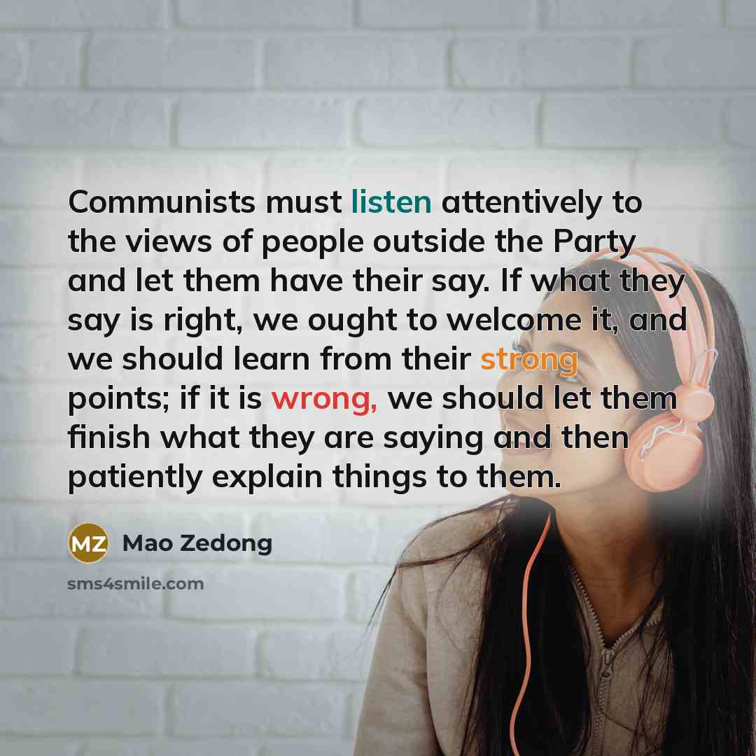 “Communists must listen attentively to the views of people outside the Party and let them have their say. If what they say is right, we ought to welcome it, and we should learn from their strong points; if it is wrong, we should let them finish what they are saying and then patiently explain things…” quote by Mao Zedong