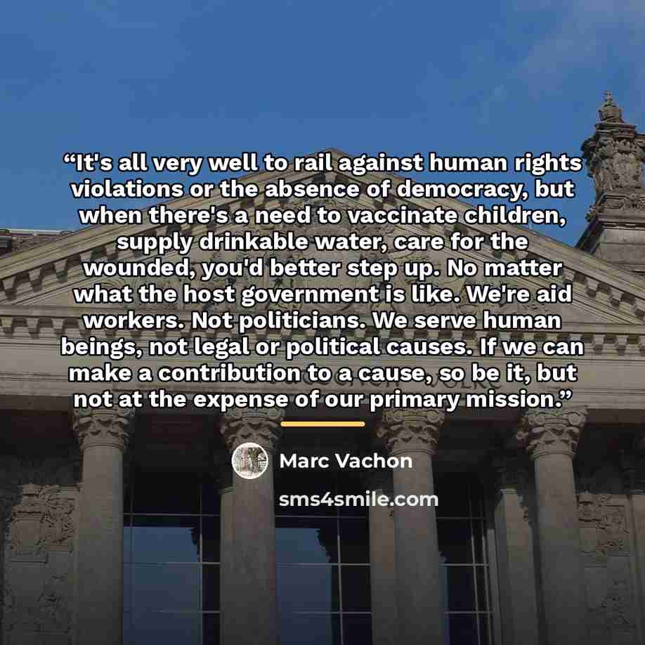 “It's all very well to rail against human rights violations or the absence of democracy, but when there's a need to vaccinate children, supply drinkable water, care for the wounded, you'd better step up. No matter what the host government is like. We're aid workers. Not politicians. We serve human…” quote by Marc Vachon