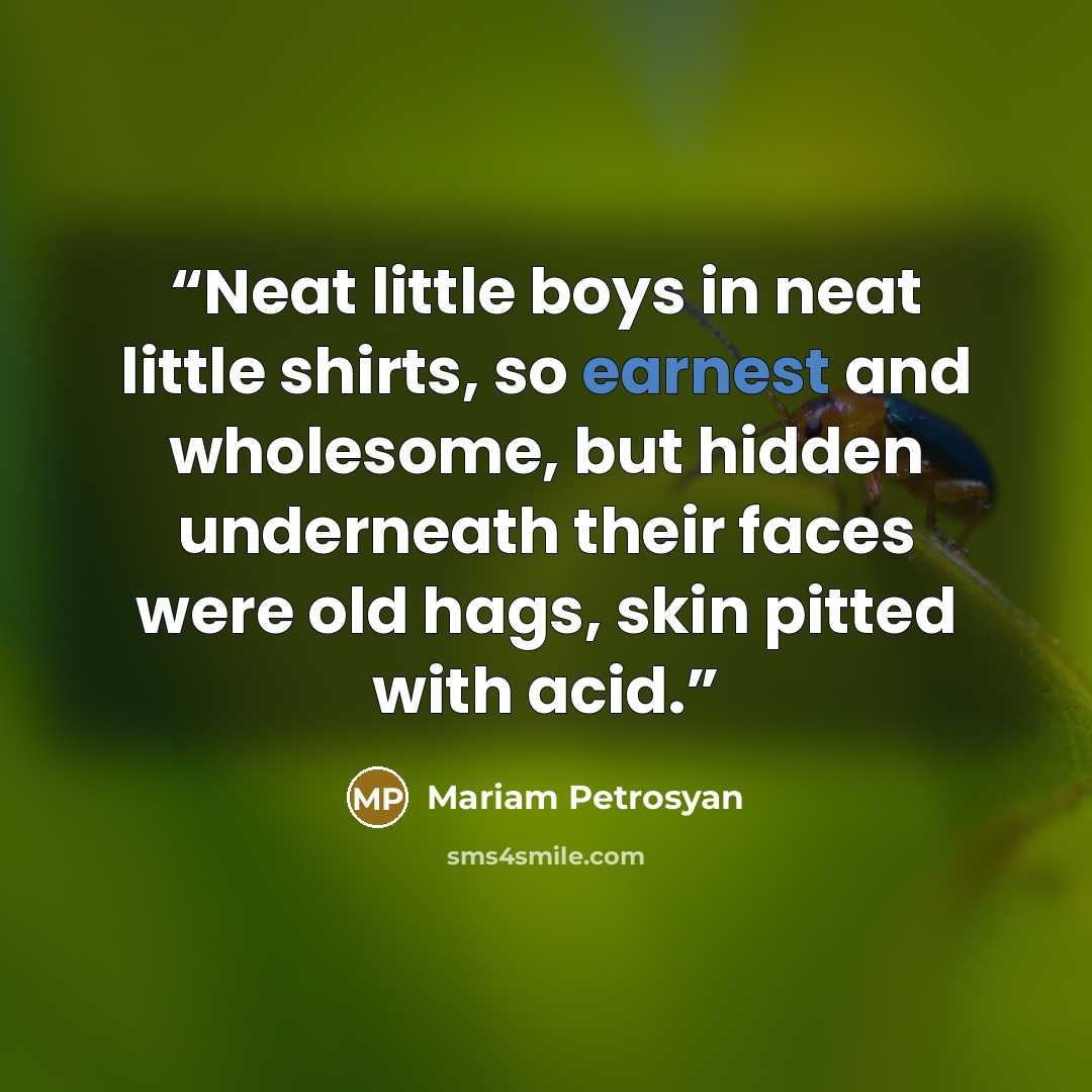 “Neat little boys in neat little shirts, so earnest and wholesome, but hidden underneath their faces were old hags, skin pitted with acid.” quote by Mariam Petrosyan