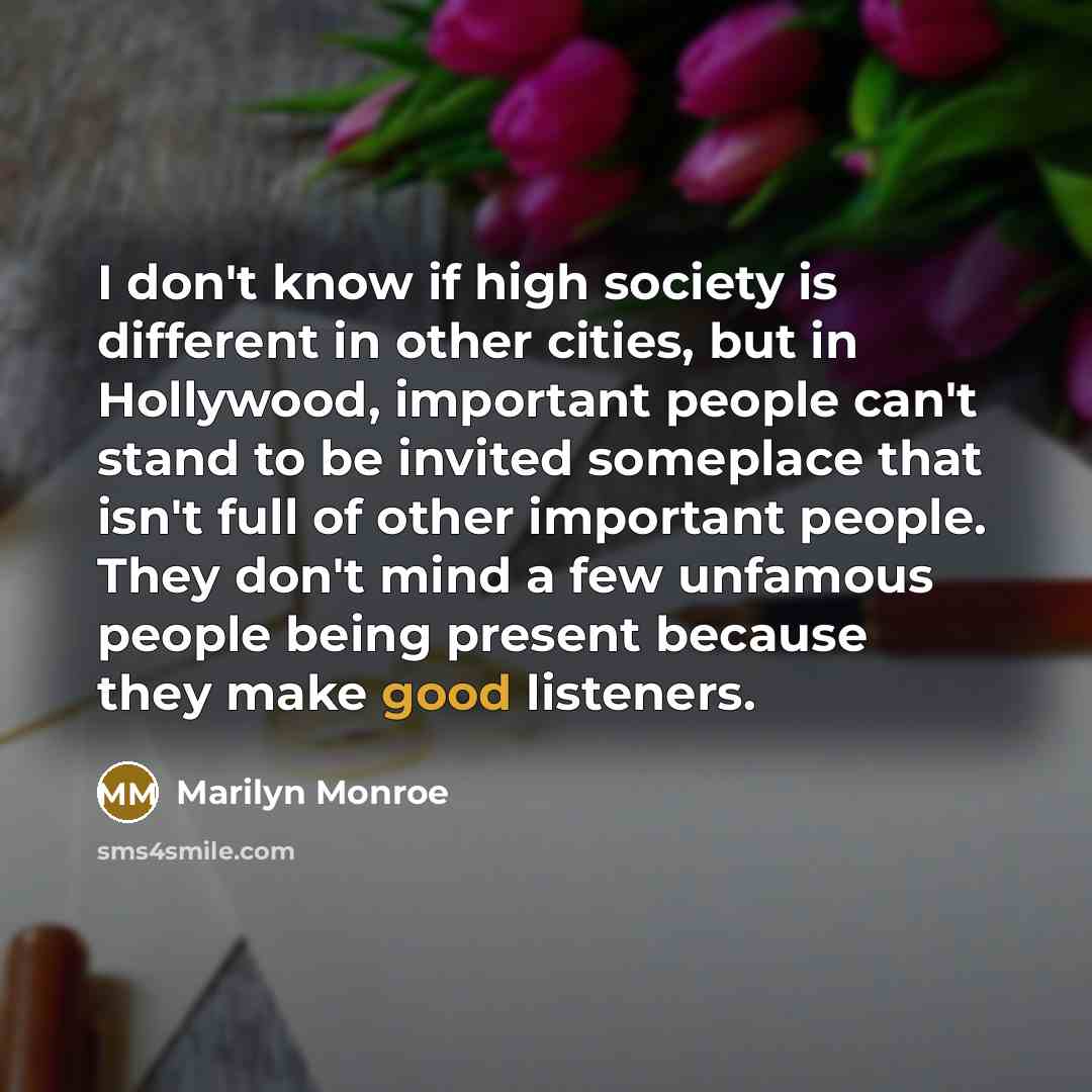 “I don't know if high society is different in other cities, but in Hollywood, important people can't stand to be invited someplace that isn't full of other important people. They don't mind a few unfamous people being present because they make good listeners.” quote by Marilyn Monroe