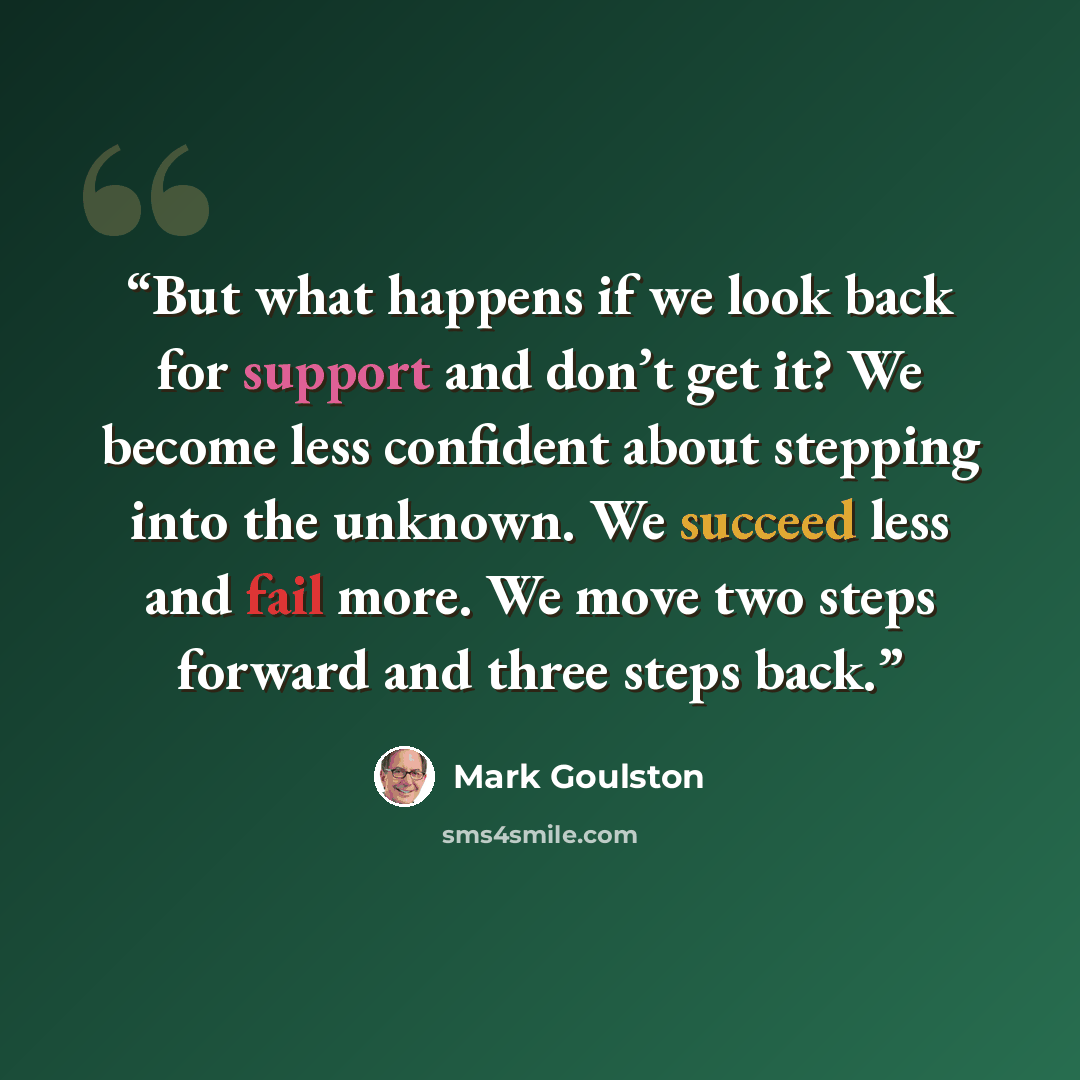 “But what happens if we look back for support and don’t get it? We become less confident about stepping into the unknown. We succeed less and fail more. We move two steps forward and three steps back.” quote by Mark Goulston