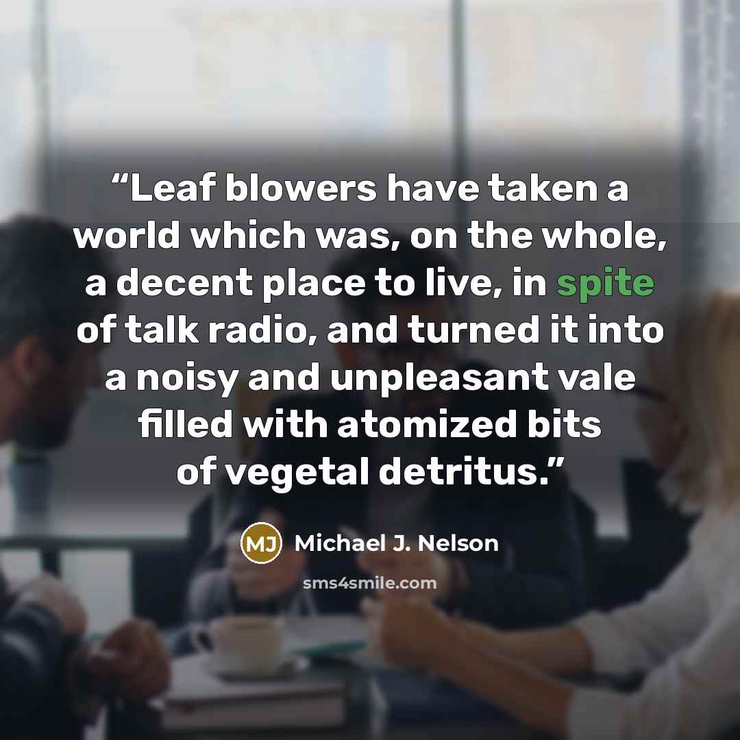 “Leaf blowers have taken a world which was, on the whole, a decent place to live, in spite of talk radio, and turned it into a noisy and unpleasant vale filled with atomized bits of vegetal detritus.” quote by Michael J. nelson