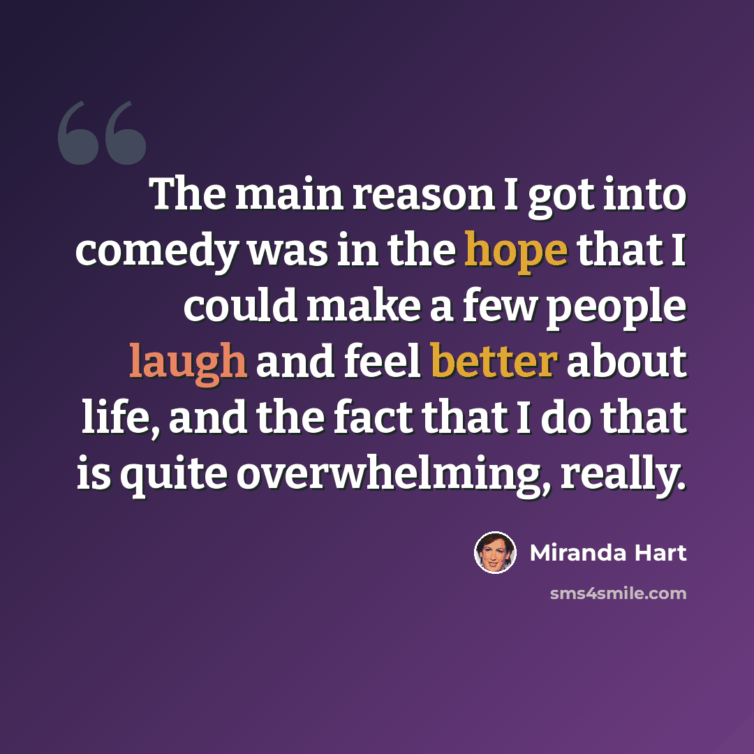 “The main reason I got into comedy was in the hope that I could make a few people laugh and feel better about life, and the fact that I do that is quite overwhelming, really.” quote by Miranda Hart