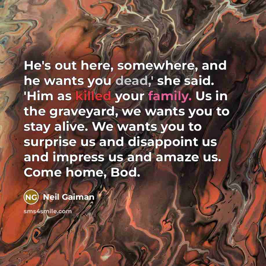 “He's out here, somewhere, and he wants you dead,' she said. 'Him as killed your family. Us in the graveyard, we wants you to stay alive. We wants you to surprise us and disappoint us and impress us and amaze us. Come home, Bod.” quote by Neil Gaiman