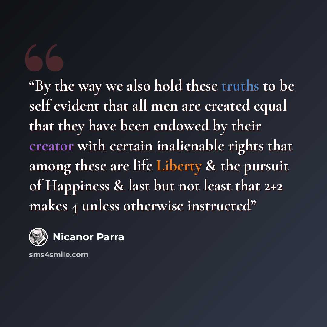 “By the way we also hold these truths to be self evident that all men are created equal that they have been endowed by their creator with certain inalienable rights that among these are life Liberty & the pursuit of Happiness & last but not least that 2+2 makes 4 unless otherwise instructed” quote by Nicanor Parra