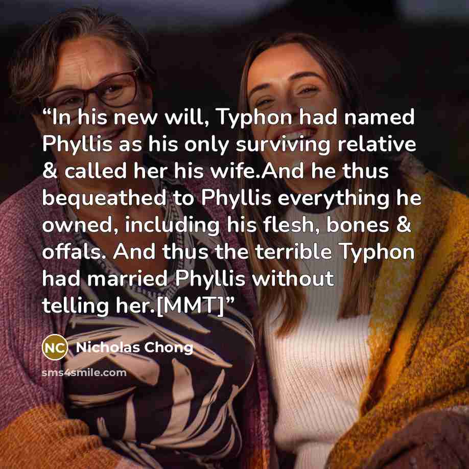 “In his new will, Typhon had named Phyllis as his only surviving relative & called her his wife.And he thus bequeathed to Phyllis everything he owned, including his flesh, bones & offals. And thus the terrible Typhon had married Phyllis without telling her.[MMT]” quote by Nicholas Chong