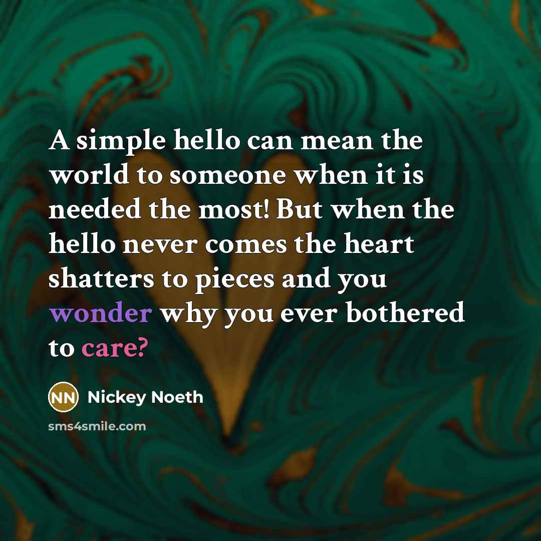 “A simple hello can mean the world to someone when it is needed the most! But when the hello never comes the heart shatters to pieces and you wonder why you ever bothered to care?” quote by Nickey Noeth