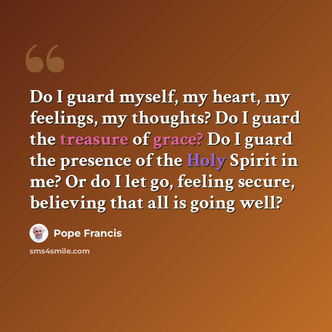 “Do I guard myself, my heart, my feelings, my thoughts? Do I guard the treasure of grace? Do I guard the presence of the Holy Spirit in me? Or do I let go, feeling secure, believing that all is going well?” quote by Pope Francis