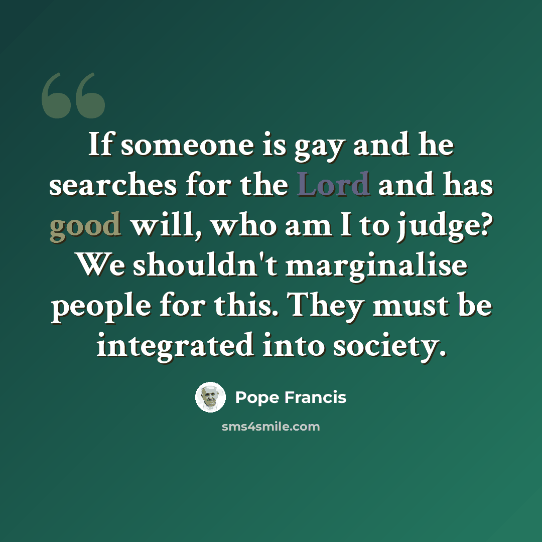“If someone is gay and he searches for the Lord and has good will, who am I to judge? We shouldn't marginalise people for this. They must be integrated into society.” quote by Pope Francis