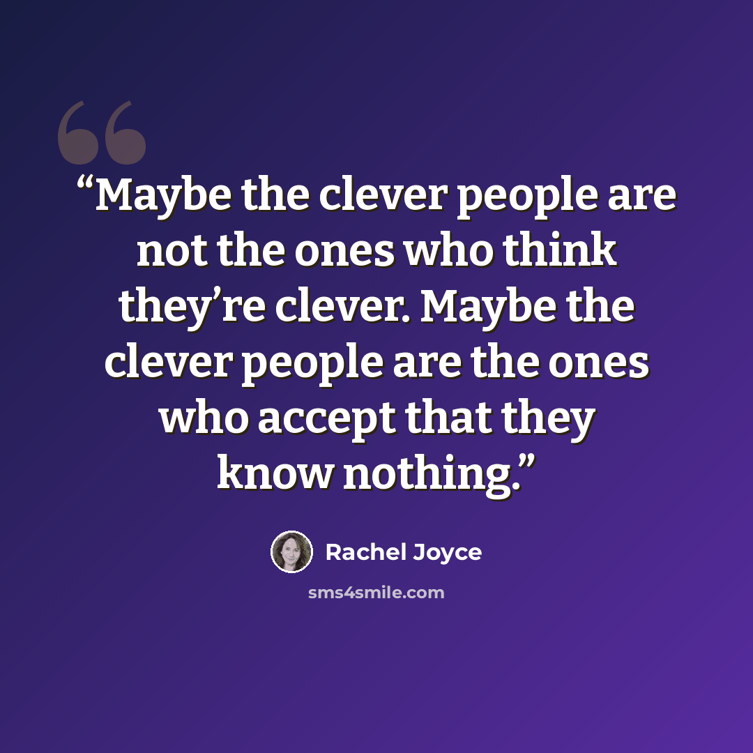 “Maybe the clever people are not the ones who think they’re clever. Maybe the clever people are the ones who accept that they know nothing.” quote by Rachel Joyce