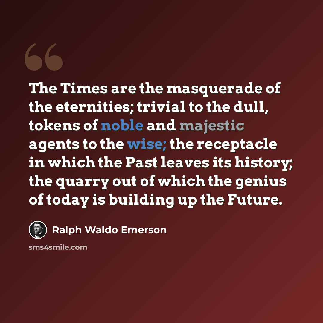 “The Times are the masquerade of the eternities; trivial to the dull, tokens of noble and majestic agents to the wise; the receptacle in which the Past leaves its history; the quarry out of which the genius of today is building up the Future.” quote by Ralph Waldo Emerson