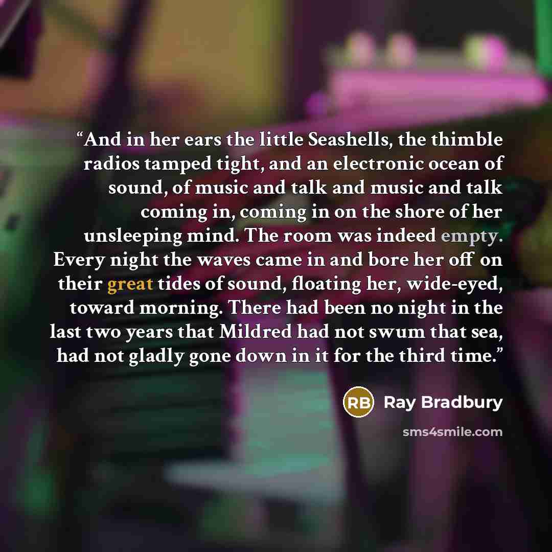 “And in her ears the little Seashells, the thimble radios tamped tight, and an electronic ocean of sound, of music and talk and music and talk coming in, coming in on the shore of her unsleeping mind. The room was indeed empty. Every night the waves came in and bore her off on their great tides of…” quote by Ray Bradbury
