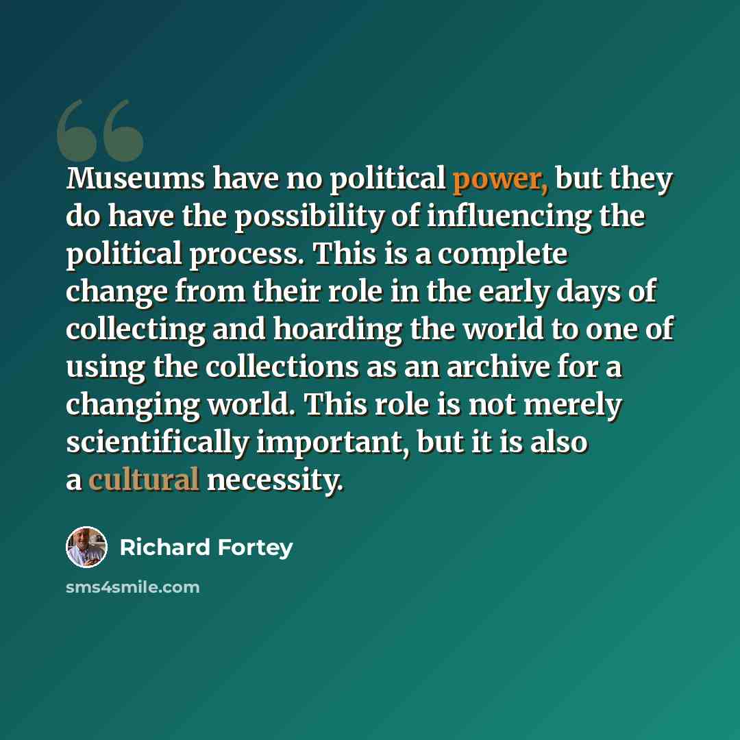“Museums have no political power, but they do have the possibility of influencing the political process. This is a complete change from their role in the early days of collecting and hoarding the world to one of using the collections as an archive for a changing world. This role is not merely…” quote by Richard Fortey