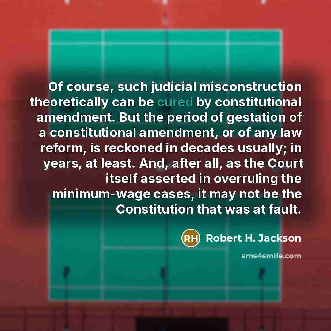 “Of course, such judicial misconstruction theoretically can be cured by constitutional amendment. But the period of gestation of a constitutional amendment, or of any law reform, is reckoned in decades usually; in years, at least. And, after all, as the Court itself asserted in overruling the…” quote by Robert H. Jackson