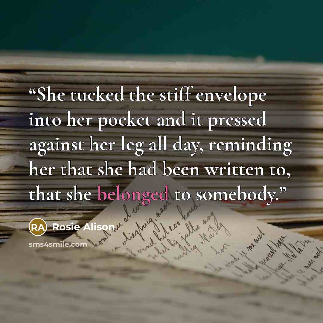 “She tucked the stiff envelope into her pocket and it pressed against her leg all day, reminding her that she had been written to, that she belonged to somebody.” quote by Rosie Alison