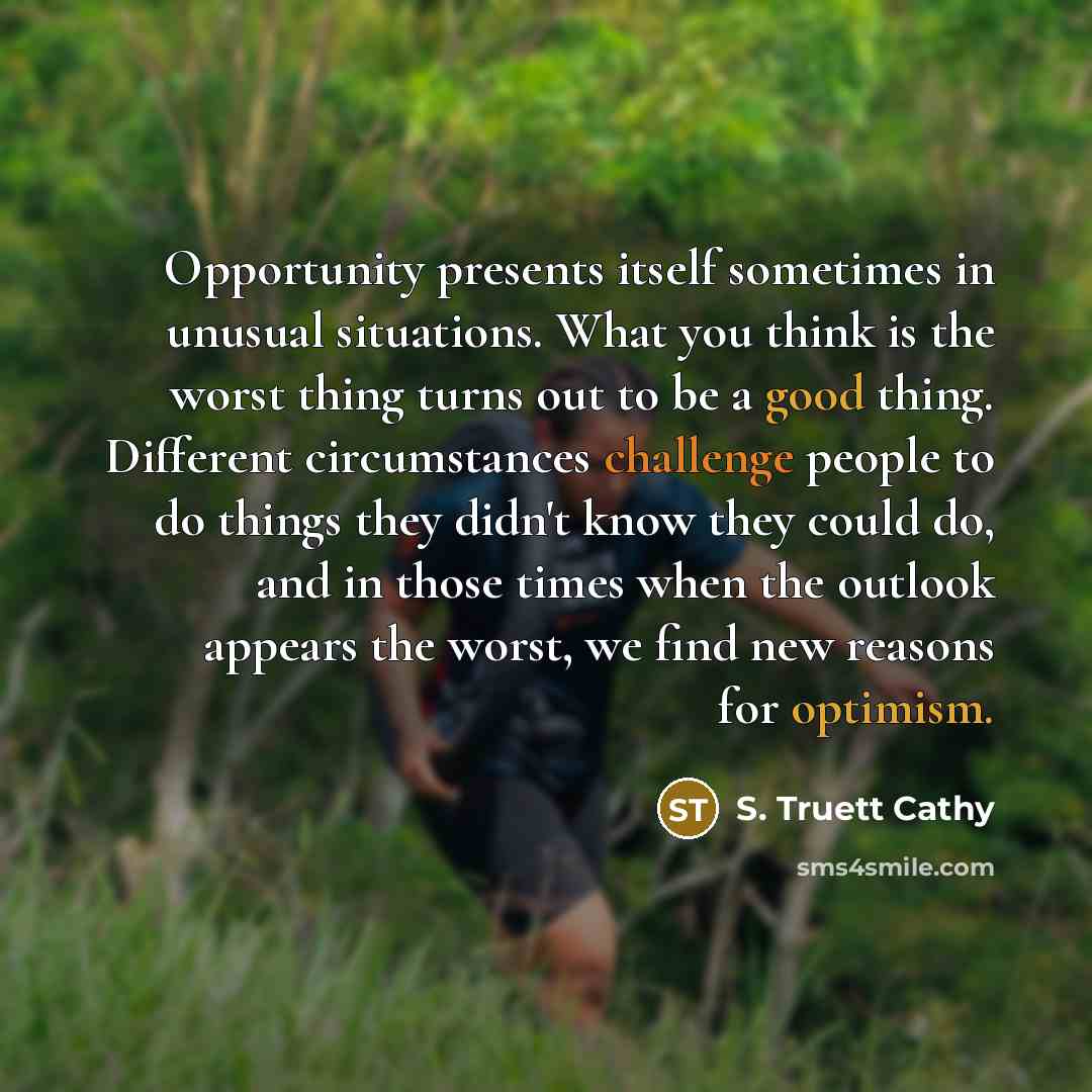 “Opportunity presents itself sometimes in unusual situations. What you think is the worst thing turns out to be a good thing. Different circumstances challenge people to do things they didn't know they could do, and in those times when the outlook appears the worst, we find new reasons for optimism.” quote by S. Truett Cathy