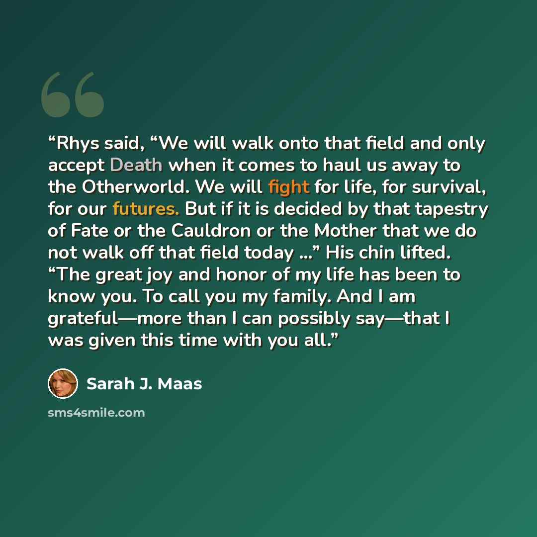 “Rhys said, “We will walk onto that field and only accept Death when it comes to haul us away to the Otherworld. We will fight for life, for survival, for our futures. But if it is decided by that tapestry of Fate or the Cauldron or the Mother that we do not walk off that field today …” His chin…” quote by Sarah J. Maas