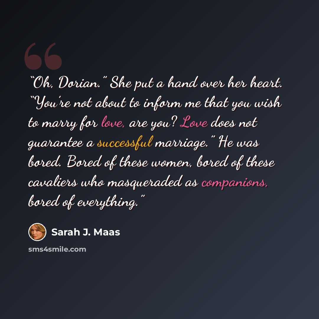 “Oh, Dorian.” She put a hand over her heart. “You’re not about to inform me that you wish to marry for love, are you? Love does not guarantee a successful marriage.” He was bored. Bored of these women, bored of these cavaliers who masqueraded as companions, bored of everything.” quote by Sarah J. Maas