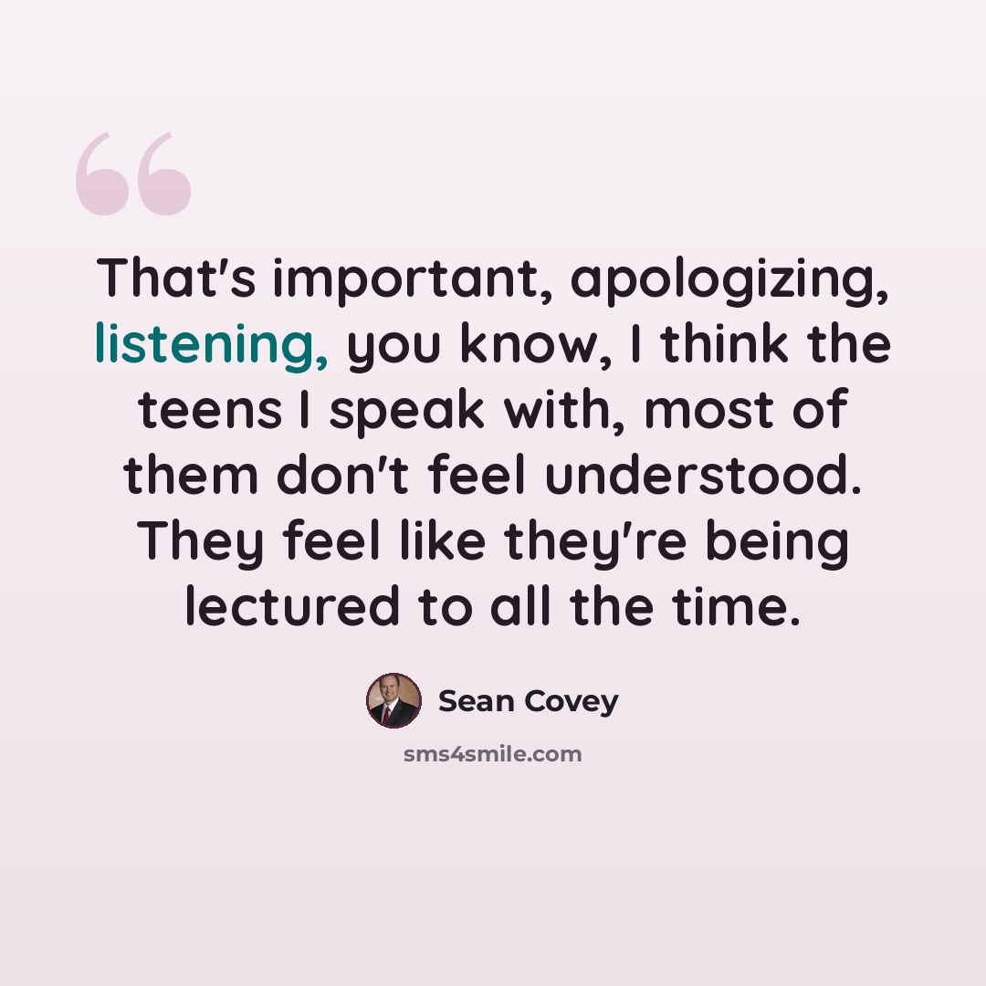 “That's important, apologizing, listening, you know, I think the teens I speak with, most of them don't feel understood. They feel like they're being lectured to all the time.” quote by Sean Covey