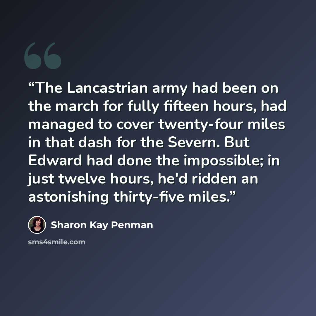 “The Lancastrian army had been on the march for fully fifteen hours, had managed to cover twenty-four miles in that dash for the Severn. But Edward had done the impossible; in just twelve hours, he'd ridden an astonishing thirty-five miles.” quote by Sharon Kay Penman