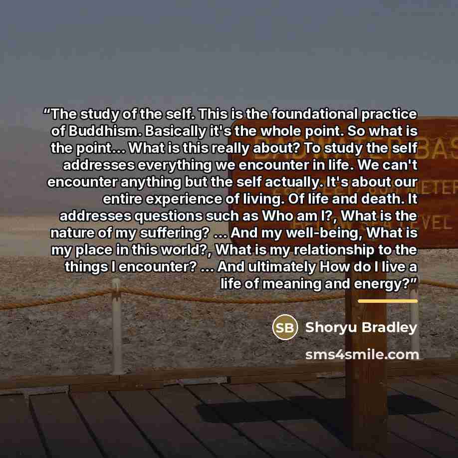 “The study of the self. This is the foundational practice of Buddhism. Basically it's the whole point. So what is the point... What is this really about? To study the self addresses everything we encounter in life. We can't encounter anything but the self actually. It's about our entire experience…” quote by Shoryu Bradley