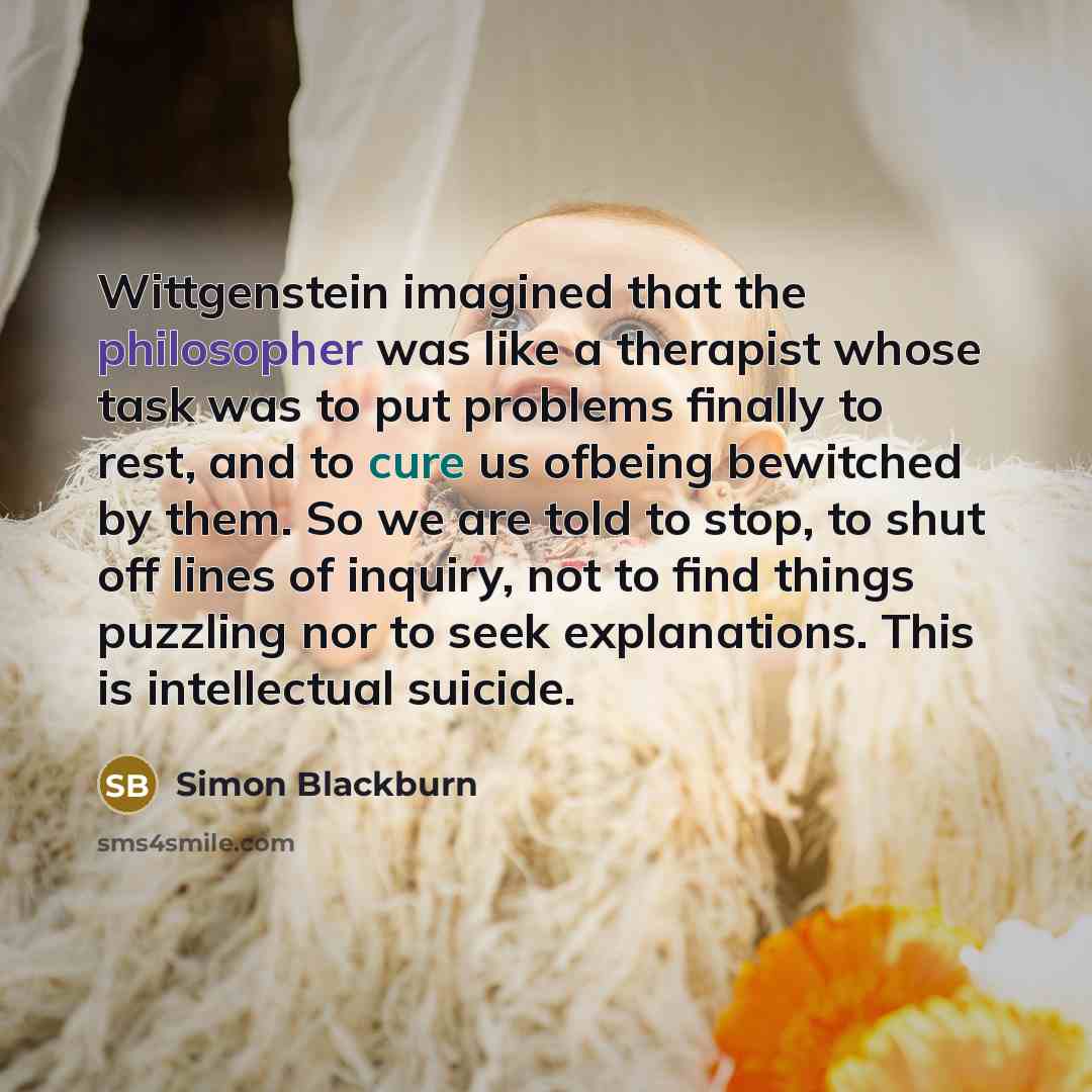 “Wittgenstein imagined that the philosopher was like a therapist whose task was to put problems finally to rest, and to cure us ofbeing bewitched by them. So we are told to stop, to shut off lines of inquiry, not to find things puzzling nor to seek explanations. This is intellectual suicide.” quote by Simon Blackburn