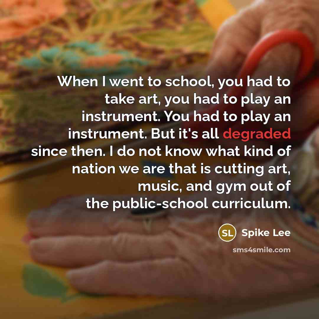 “When I went to school, you had to take art, you had to play an instrument. You had to play an instrument. But it's all degraded since then. I do not know what kind of nation we are that is cutting art, music, and gym out of the public-school curriculum.” quote by Spike Lee