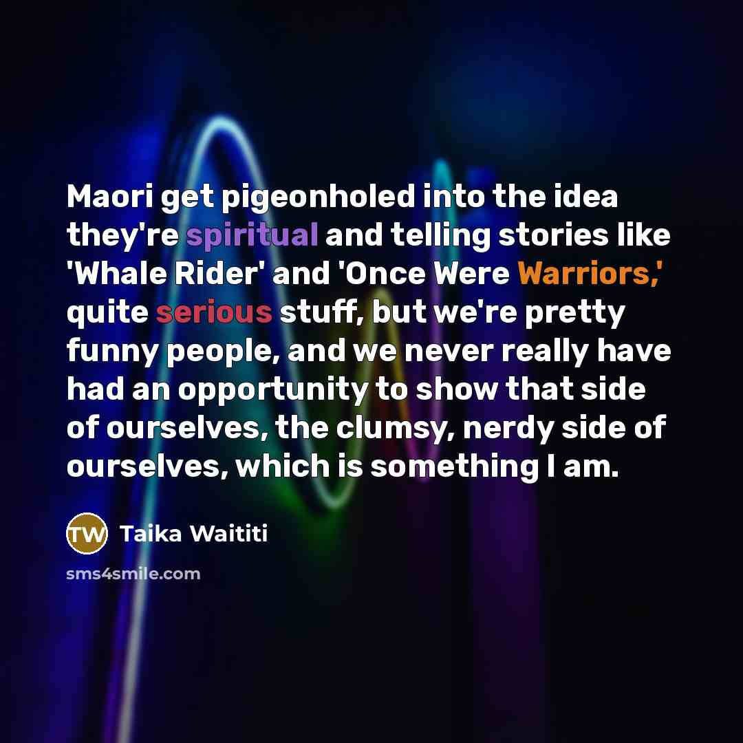 “Maori get pigeonholed into the idea they're spiritual and telling stories like 'Whale Rider' and 'Once Were Warriors,' quite serious stuff, but we're pretty funny people, and we never really have had an opportunity to show that side of ourselves, the clumsy, nerdy side of ourselves, which is…” quote by Taika Waititi