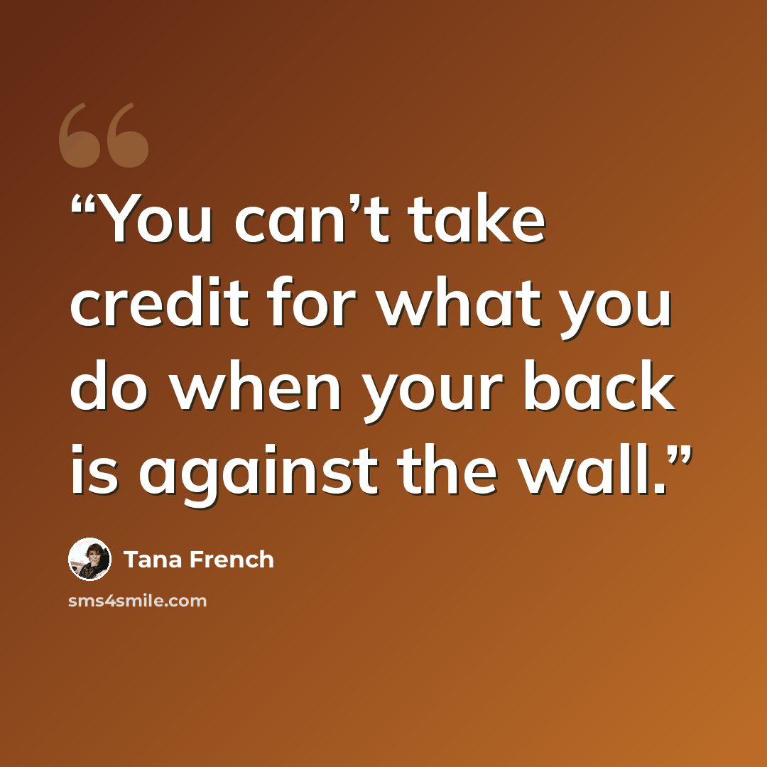 “You can’t take credit for what you do when your back is against the wall.” quote by Tana French