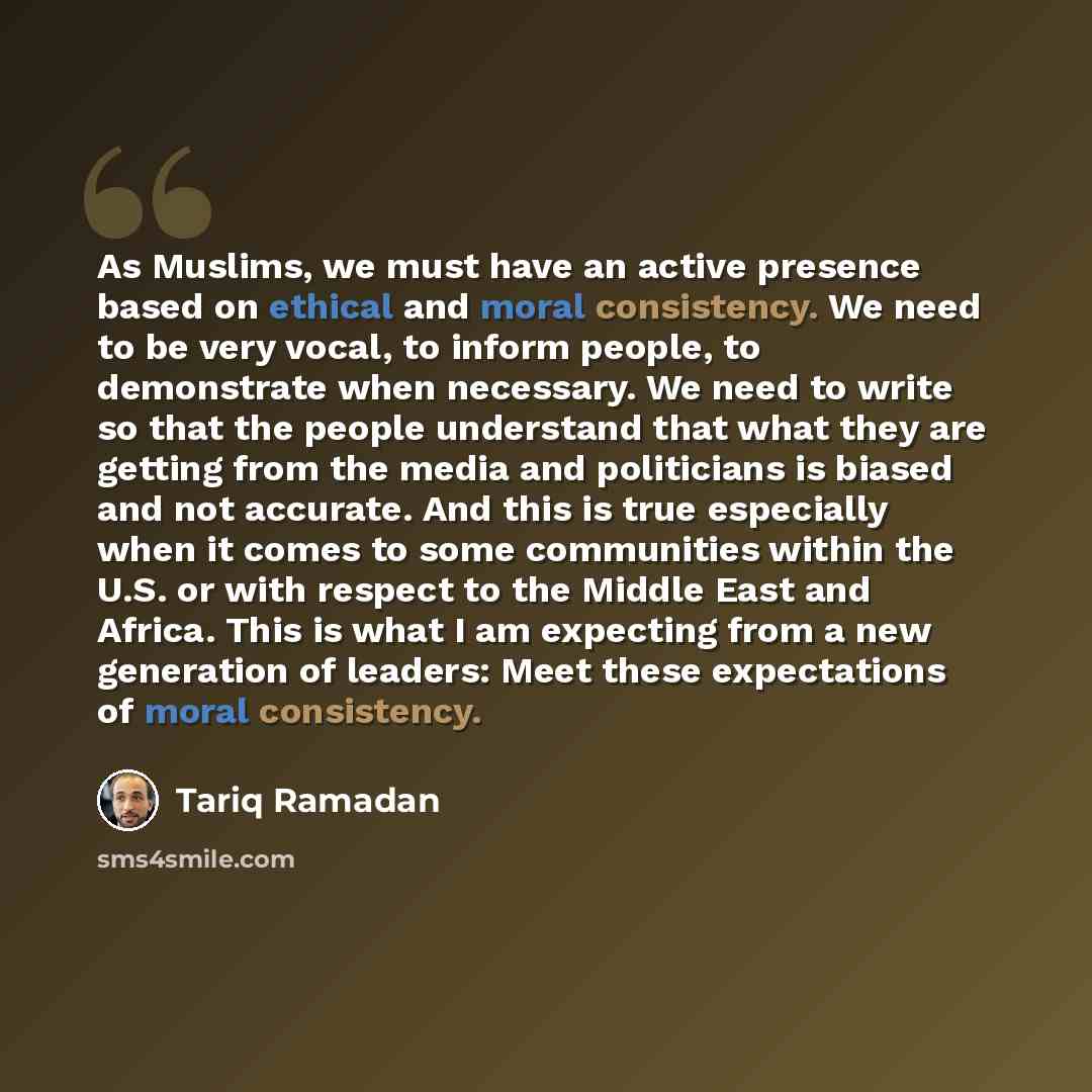 “As Muslims, we must have an active presence based on ethical and moral consistency. We need to be very vocal, to inform people, to demonstrate when necessary. We need to write so that the people understand that what they are getting from the media and politicians is biased and not accurate. And…” quote by Tariq Ramadan