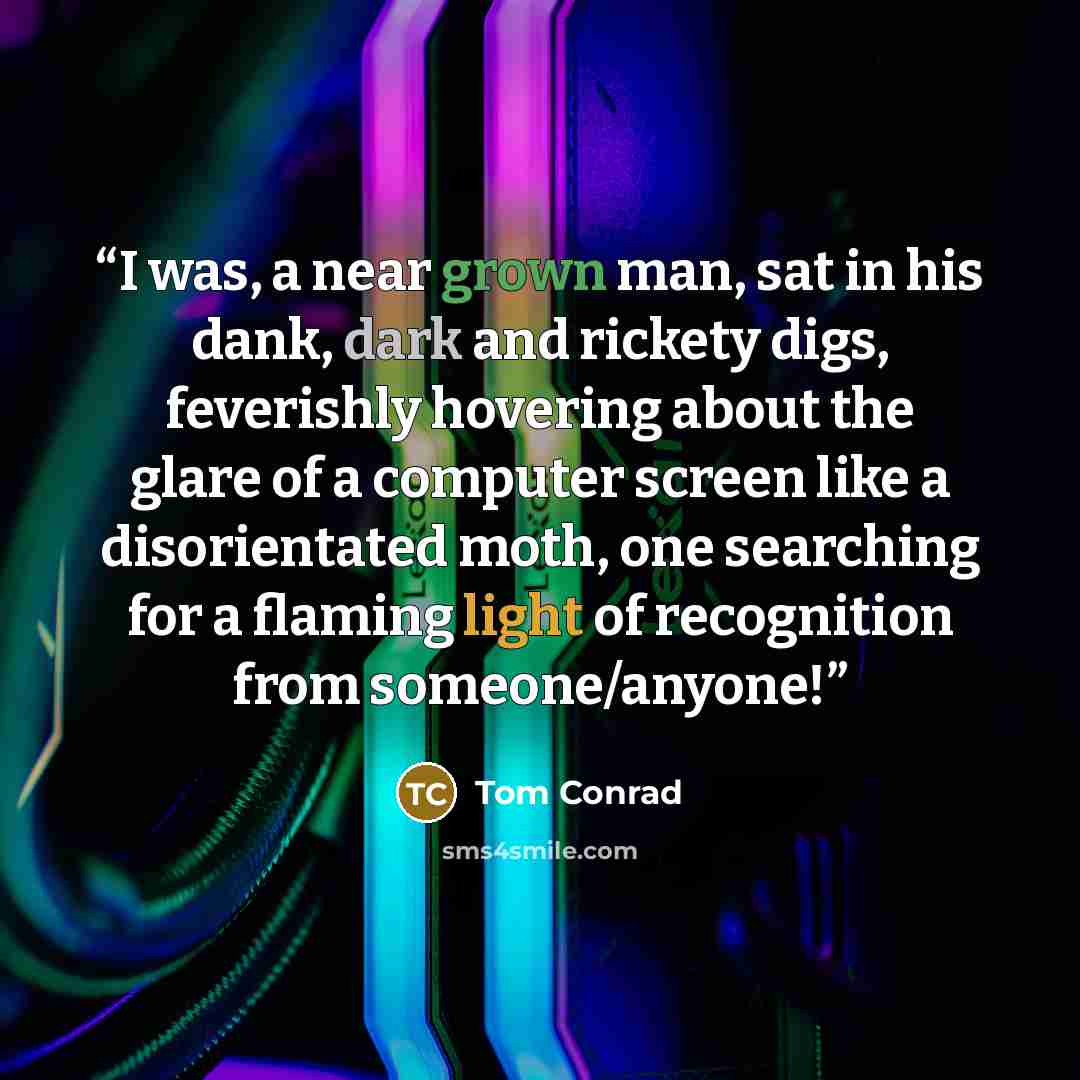 “I was, a near grown man, sat in his dank, dark and rickety digs, feverishly hovering about the glare of a computer screen like a disorientated moth, one searching for a flaming light of recognition from someone/anyone!” quote by Tom Conrad