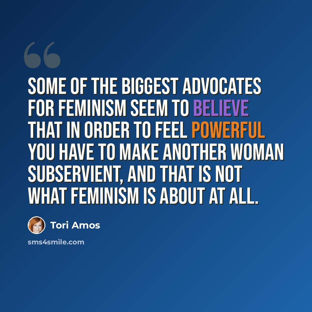 “Some of the biggest advocates for feminism seem to believe that in order to feel powerful you have to make another woman subservient, and that is not what feminism is about at all.” quote by Tori Amos