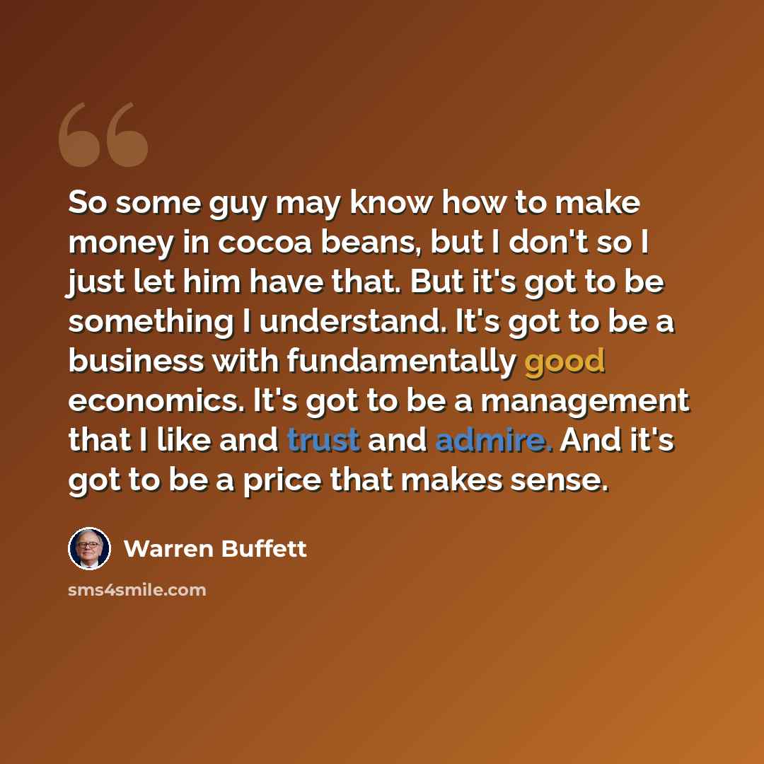 “So some guy may know how to make money in cocoa beans, but I don't so I just let him have that. But it's got to be something I understand. It's got to be a business with fundamentally good economics. It's got to be a management that I like and trust and admire. And it's got to be a price that…” quote by Warren Buffett