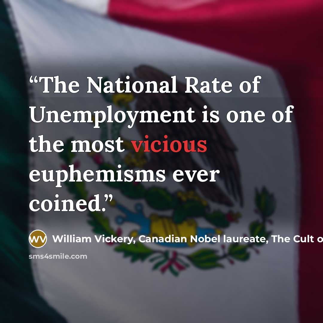 “The National Rate of Unemployment is one of the most vicious euphemisms ever coined.” quote by William Vickery, Canadian Nobel laureate, The Cult of Impotence, by Linda McQuaig