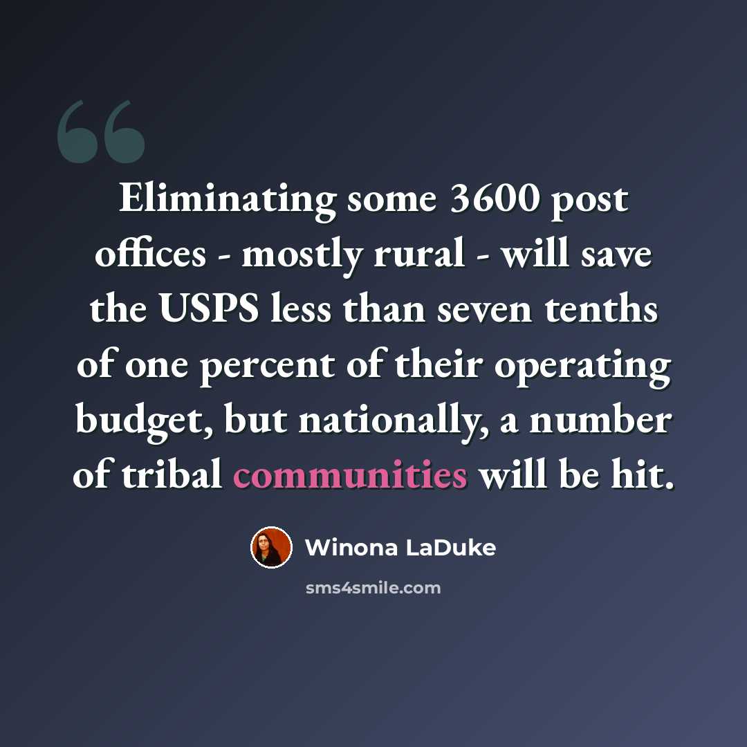 “Eliminating some 3600 post offices - mostly rural - will save the USPS less than seven tenths of one percent of their operating budget, but nationally, a number of tribal communities will be hit.” quote by Winona LaDuke