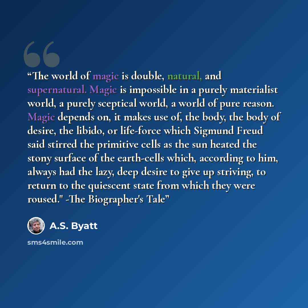 “The world of magic is double, natural, and supernatural. Magic is impossible in a purely materialist world, a purely sceptical world, a world of pure reason. Magic depends on, it makes use of, the body, the body of desire, the libido, or life-force which Sigmund Freud said stirred the primitive…” quote by A.S. Byatt