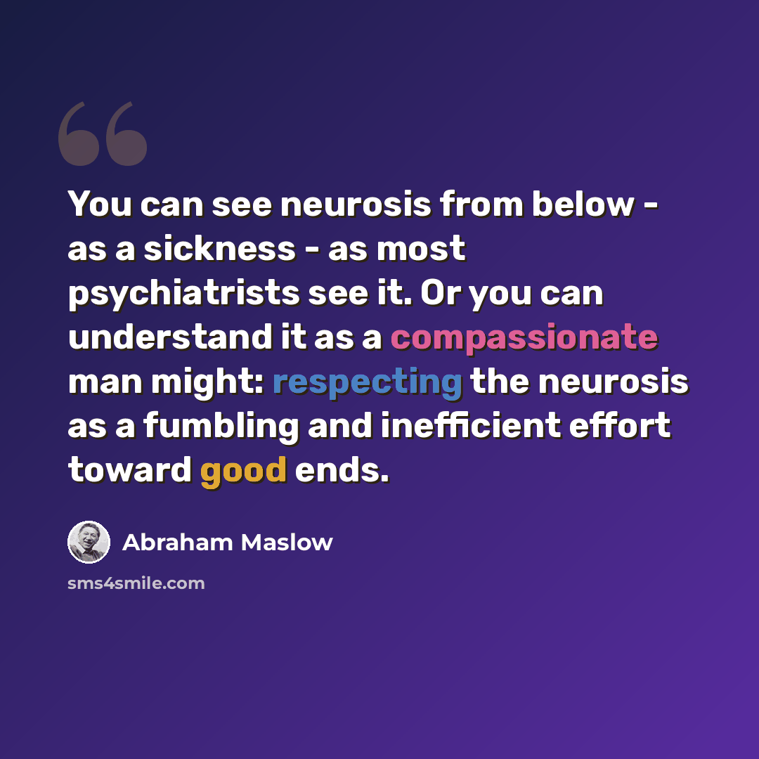 “You can see neurosis from below - as a sickness - as most psychiatrists see it. Or you can understand it as a compassionate man might: respecting the neurosis as a fumbling and inefficient effort toward good ends.” quote by Abraham Maslow
