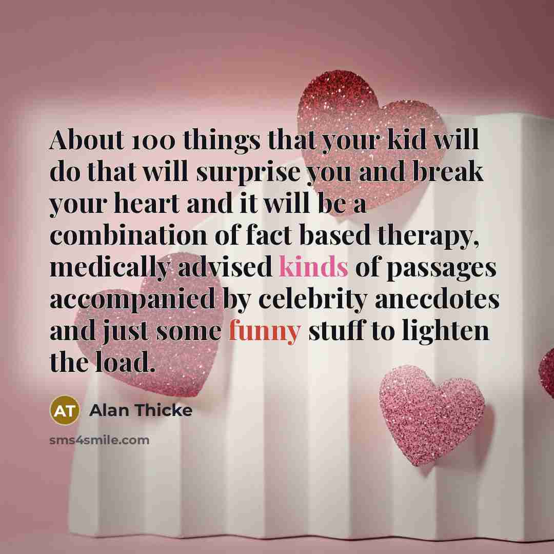 “About 100 things that your kid will do that will surprise you and break your heart and it will be a combination of fact based therapy, medically advised kinds of passages accompanied by celebrity anecdotes and just some funny stuff to lighten the load.” quote by Alan Thicke
