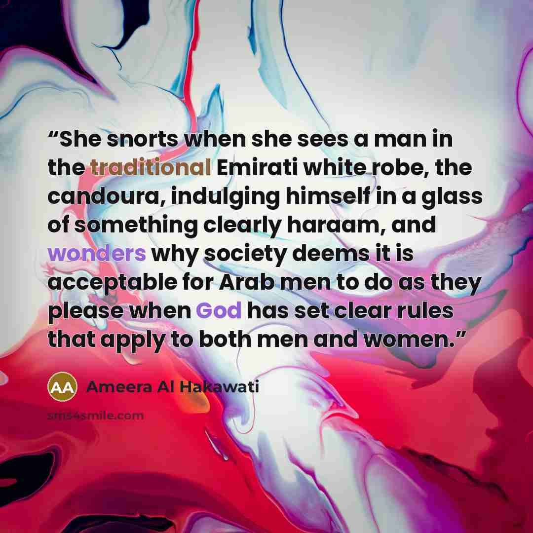 “She snorts when she sees a man in the traditional Emirati white robe, the candoura, indulging himself in a glass of something clearly haraam, and wonders why society deems it is acceptable for Arab men to do as they please when God has set clear rules that apply to both men and women.” quote by Ameera Al Hakawati