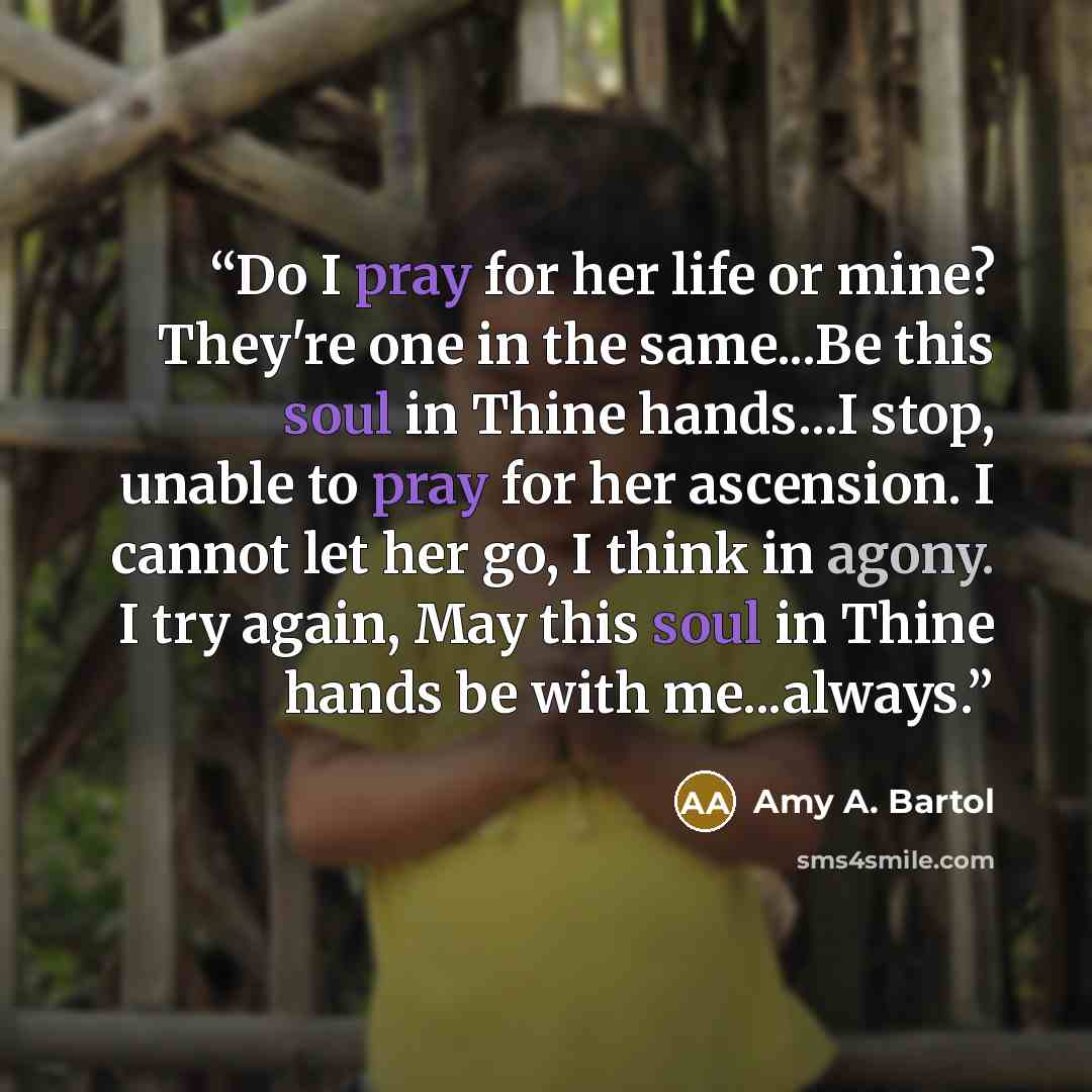 “Do I pray for her life or mine? They're one in the same...Be this soul in Thine hands...I stop, unable to pray for her ascension. I cannot let her go, I think in agony. I try again, May this soul in Thine hands be with me...always.” quote by Amy A. Bartol