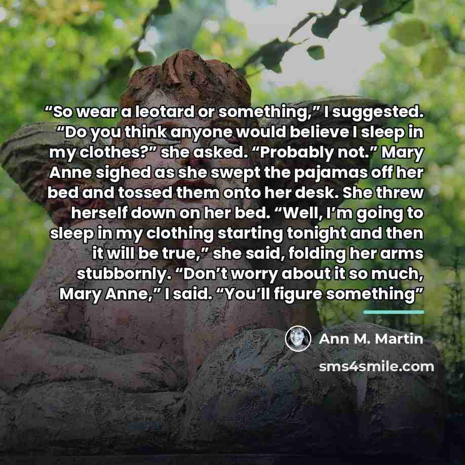 “So wear a leotard or something,” I suggested. “Do you think anyone would believe I sleep in my clothes?” she asked. “Probably not.” Mary Anne sighed as she swept the pajamas off her bed and tossed them onto her desk. She threw herself down on her bed. “Well, I’m going to sleep in my clothing…” quote by Ann M. Martin
