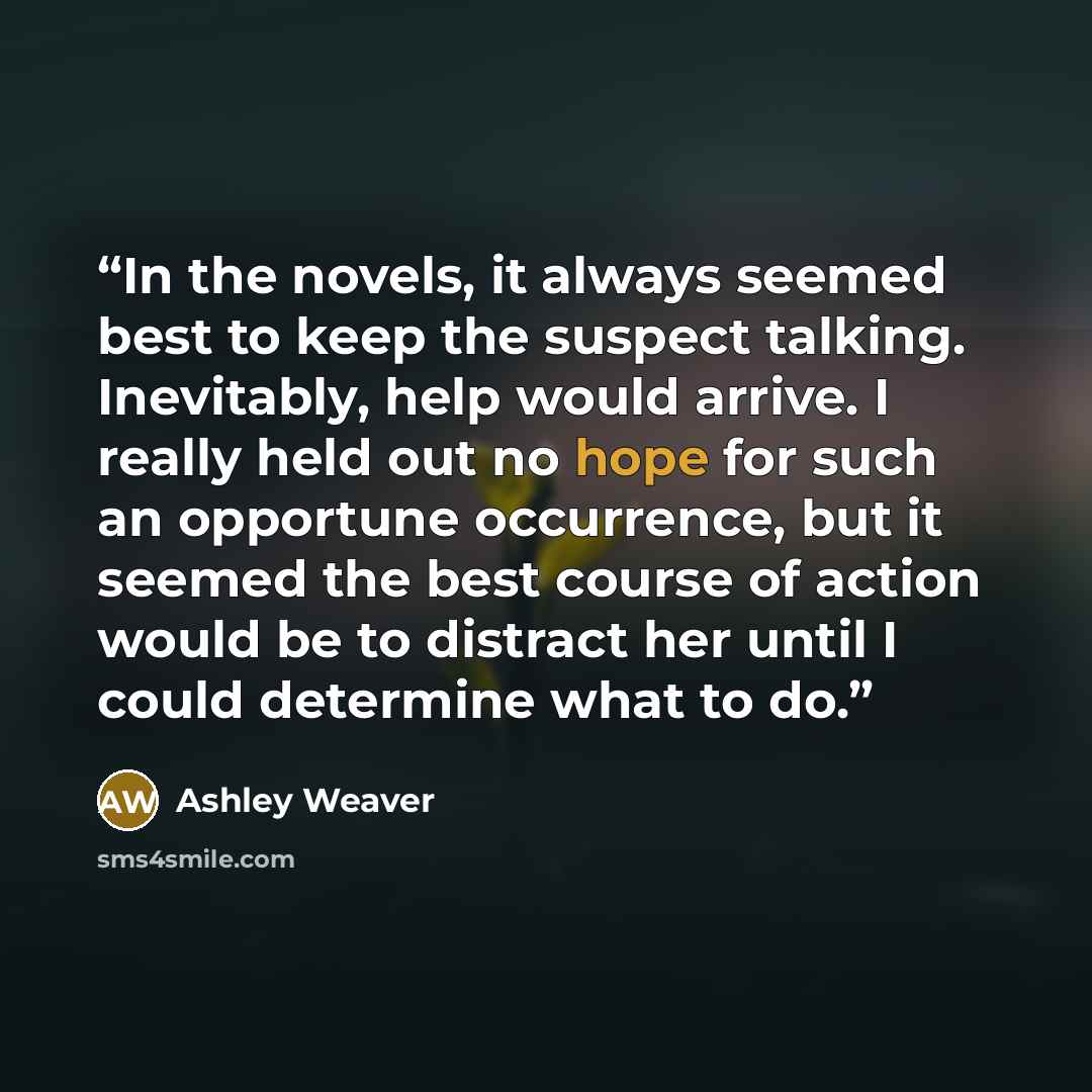 “In the novels, it always seemed best to keep the suspect talking. Inevitably, help would arrive. I really held out no hope for such an opportune occurrence, but it seemed the best course of action would be to distract her until I could determine what to do.” quote by Ashley Weaver