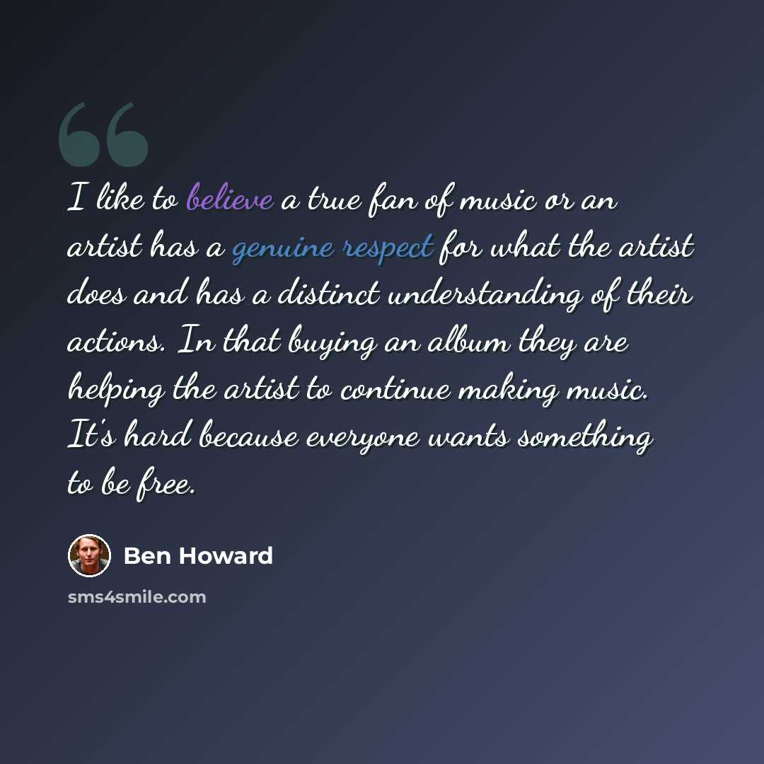 “I like to believe a true fan of music or an artist has a genuine respect for what the artist does and has a distinct understanding of their actions. In that buying an album they are helping the artist to continue making music. It's hard because everyone wants something to be free.” quote by Ben Howard