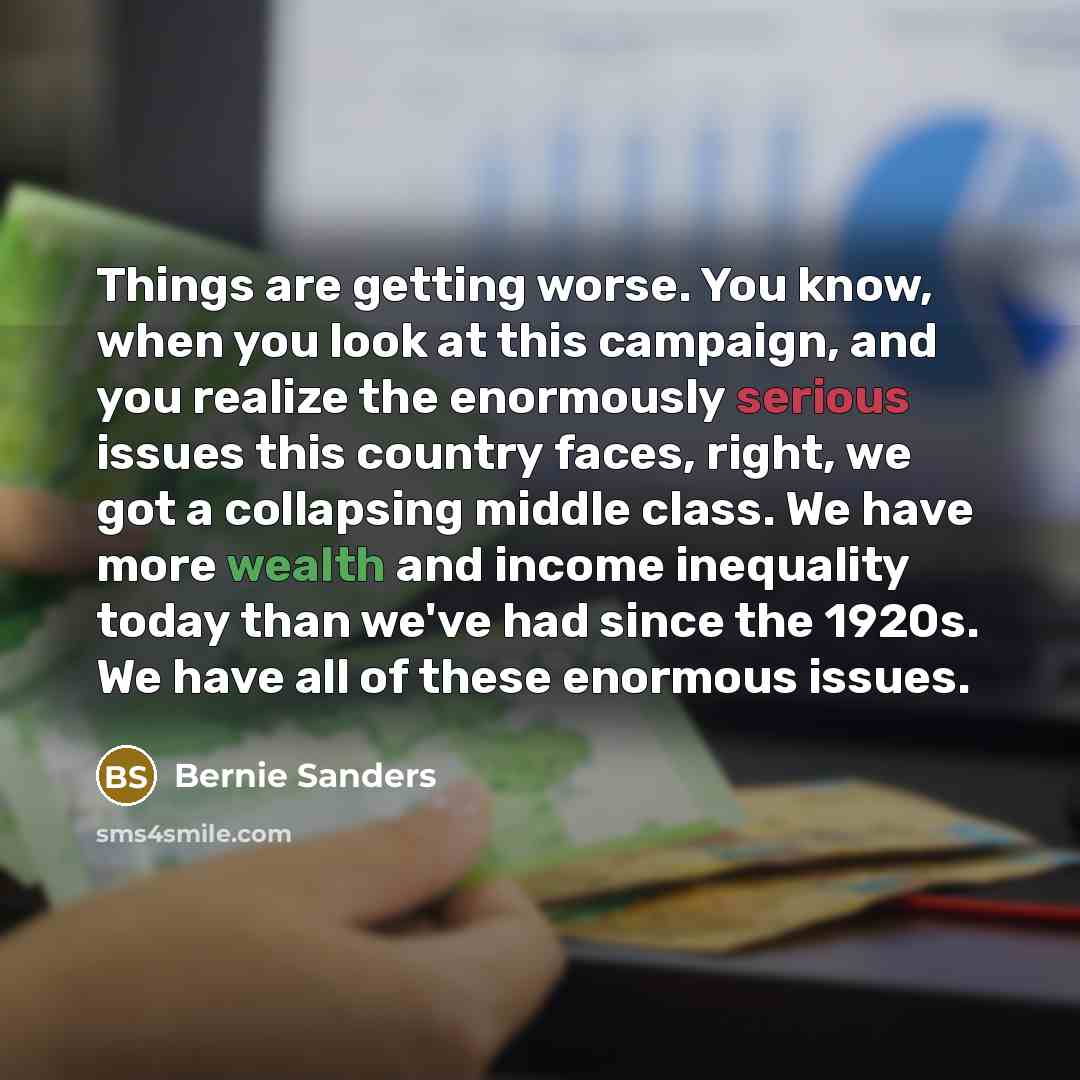 “Things are getting worse. You know, when you look at this campaign, and you realize the enormously serious issues this country faces, right, we got a collapsing middle class. We have more wealth and income inequality today than we've had since the 1920s. We have all of these enormous issues.” quote by Bernie Sanders