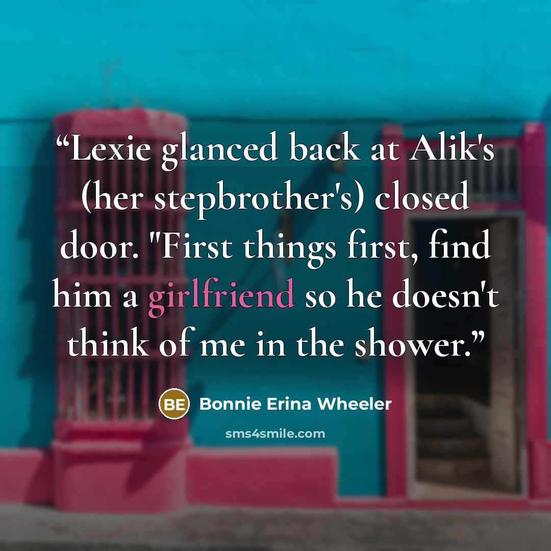 “Lexie glanced back at Alik's (her stepbrother's) closed door. "First things first, find him a girlfriend so he doesn't think of me in the shower.” quote by Bonnie Erina Wheeler