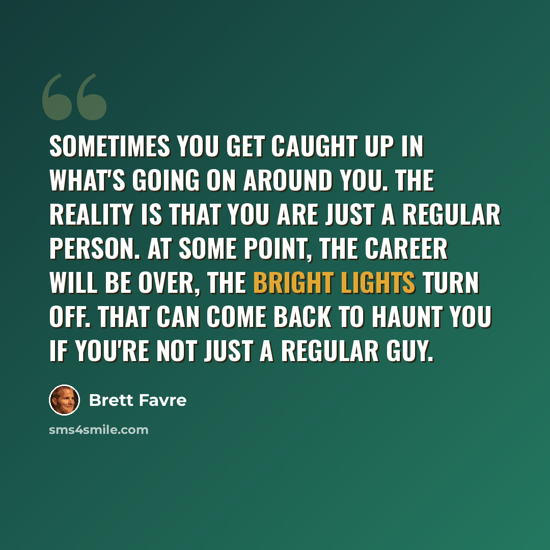 “Sometimes you get caught up in what's going on around you. The reality is that you are just a regular person. At some point, the career will be over, the bright lights turn off. That can come back to haunt you if you're not just a regular guy.” quote by Brett Favre